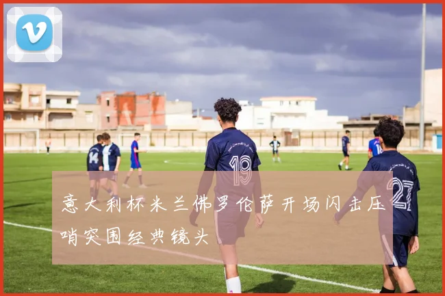 意大利杯米兰佛罗伦萨开场闪击压哨突围经典镜头