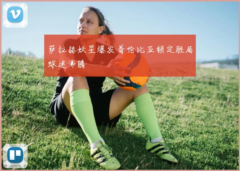 萨拉赫妖星爆发哥伦比亚锁定胜局球迷沸腾