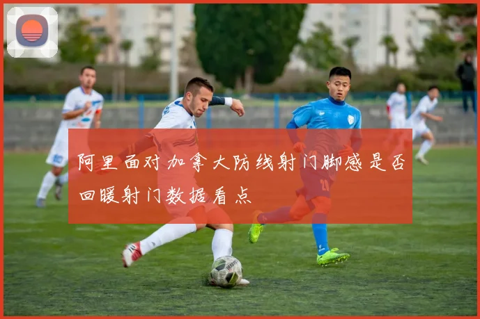 阿里面对加拿大防线射门脚感是否回暖射门数据看点