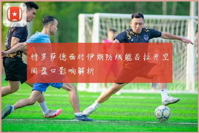 特罗萨德面对伊朗防线能否拉开空间盘口影响解析