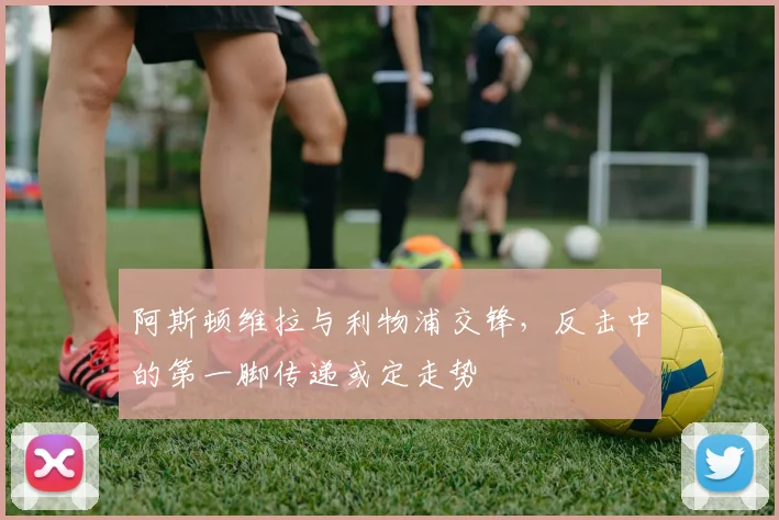 阿斯顿维拉与利物浦交锋,反击中的第一脚传递或定走势
