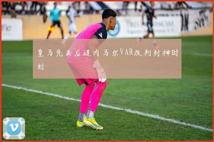 皇马先丢后追内马尔VAR改判封神时刻