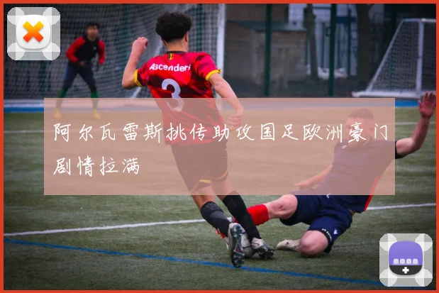 阿尔瓦雷斯挑传助攻国足欧洲豪门剧情拉满