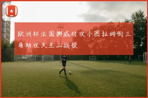 欧洲杯法国挪威对攻小图拉姆倒三角助攻天王山战役