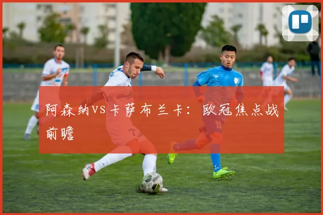 阿森纳vs卡萨布兰卡：欧冠焦点战前瞻