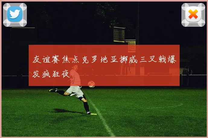 友谊赛焦点克罗地亚挪威三叉戟爆发疯狂夜