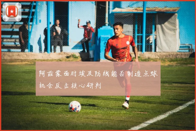 阿兹蒙面对埃及防线能否制造点球机会反击核心研判