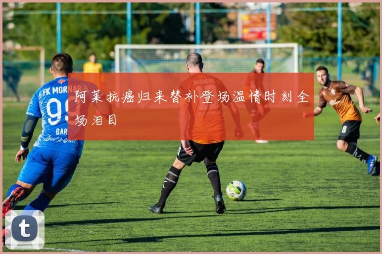阿莱抗癌归来替补登场温情时刻全场泪目