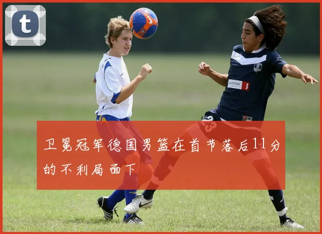 卫冕冠军德国男篮在首节落后11分的不利局面下