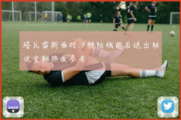 塔瓦雷斯面对沙特防线能否送出助攻金靴热度参考