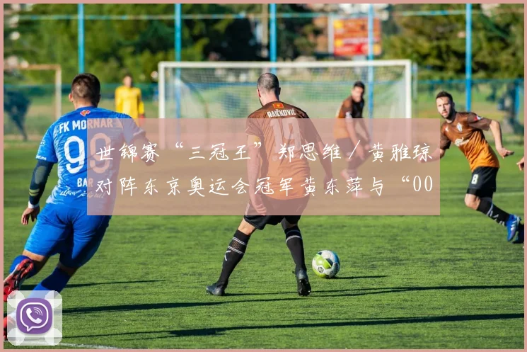 世锦赛“三冠王”郑思维／黄雅琼对阵东京奥运会冠军黄东萍与“00后”小将冯彦哲的新组合