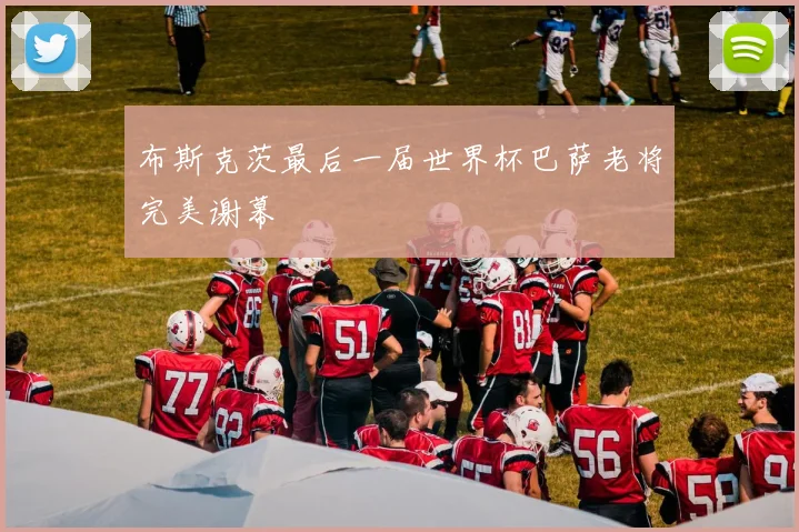 布斯克茨最后一届世界杯巴萨老将完美谢幕