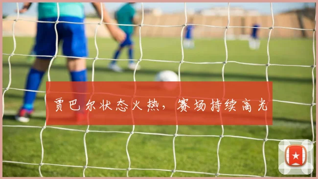 贾巴尔状态火热，赛场持续高光