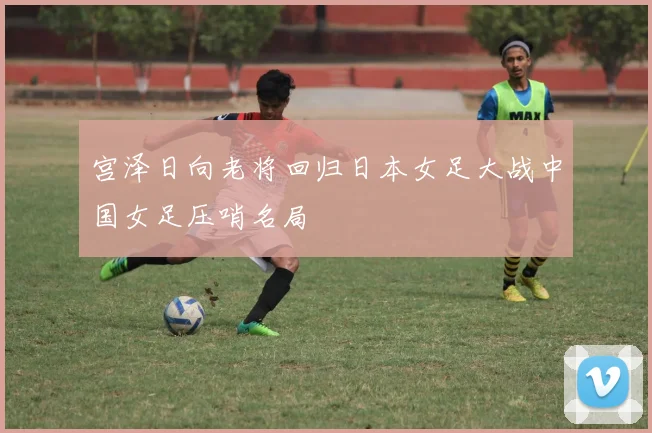 宫泽日向老将回归日本女足大战中国女足压哨名局