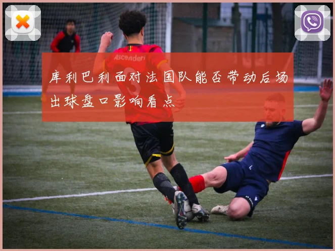 库利巴利面对法国队能否带动后场出球盘口影响看点