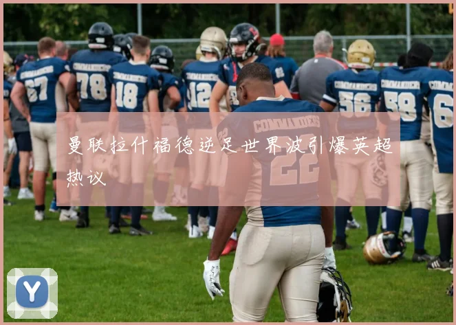 曼联拉什福德逆足世界波引爆英超热议