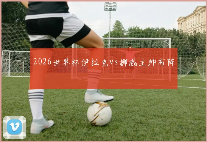 2026世界杯伊拉克vs挪威主帅布阵