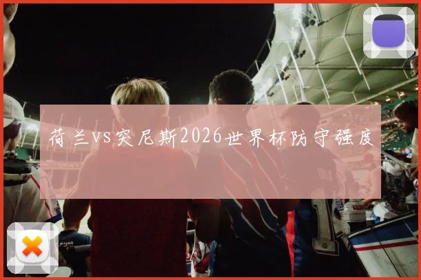 荷兰vs突尼斯2026世界杯防守强度