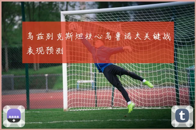 乌兹别克斯坦核心乌鲁诺夫关键战表现预测