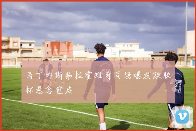 马丁内斯弗拉霍维奇同场爆发欧联杯悬念重启