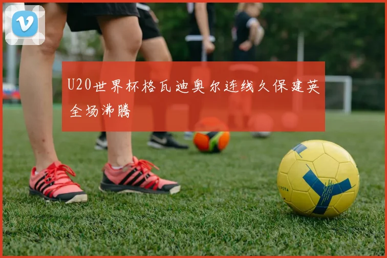 U20世界杯格瓦迪奥尔连线久保建英全场沸腾