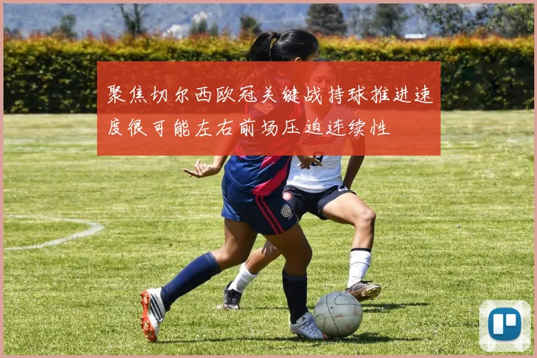聚焦切尔西欧冠关键战持球推进速度很可能左右前场压迫连续性