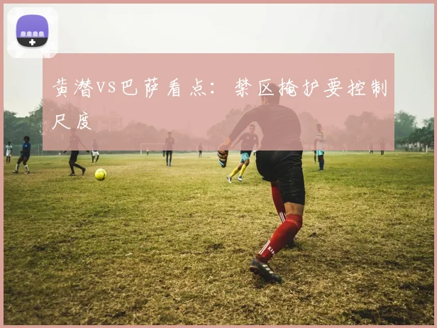 黄潜vs巴萨看点:禁区掩护要控制尺度