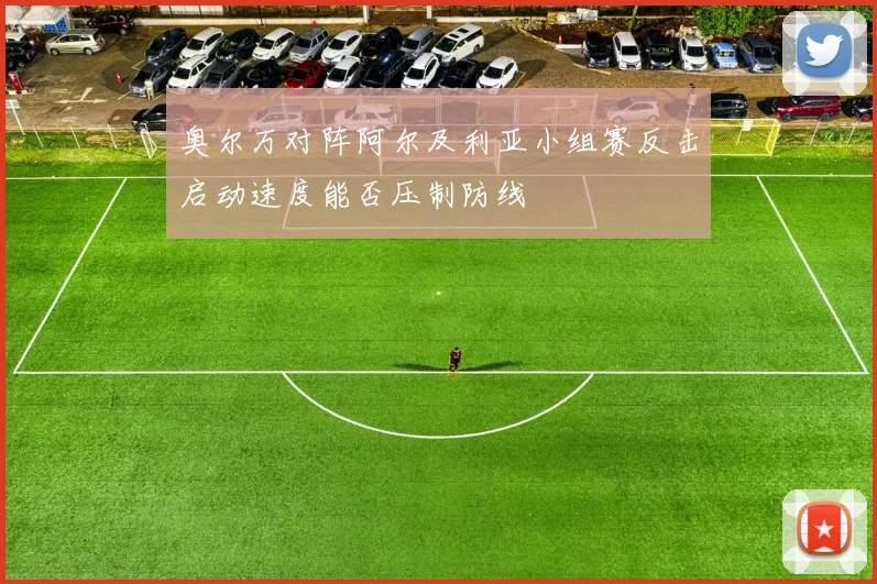 奥尔万对阵阿尔及利亚小组赛反击启动速度能否压制防线
