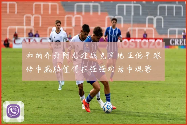 加纳乔丹阿尤迎战克罗地亚低平球传中威胁值得在强强对话中观察