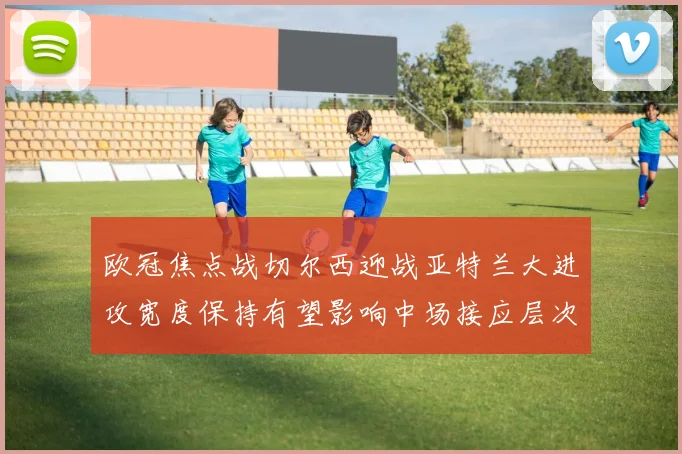 欧冠焦点战切尔西迎战亚特兰大进攻宽度保持有望影响中场接应层次