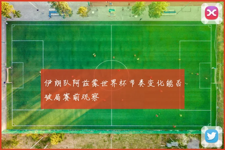 伊朗队阿兹蒙世界杯节奏变化能否破局赛前观察