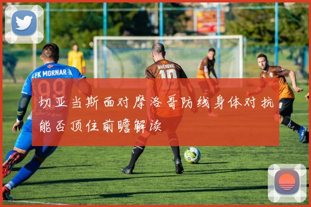 切亚当斯面对摩洛哥防线身体对抗能否顶住前瞻解读