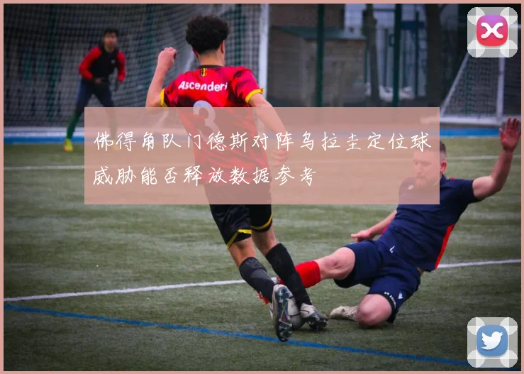 佛得角队门德斯对阵乌拉圭定位球威胁能否释放数据参考