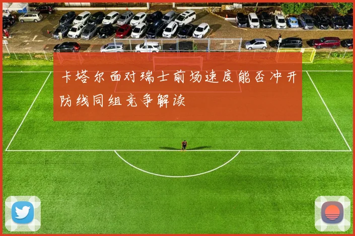 卡塔尔面对瑞士前场速度能否冲开防线同组竞争解读