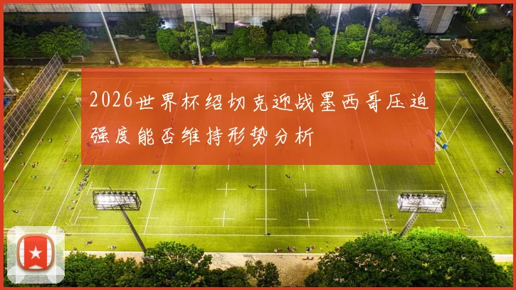 2026世界杯绍切克迎战墨西哥压迫强度能否维持形势分析