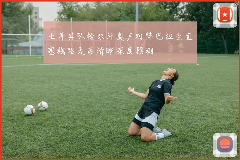 土耳其队恰尔汗奥卢对阵巴拉圭直塞线路是否清晰深度预测