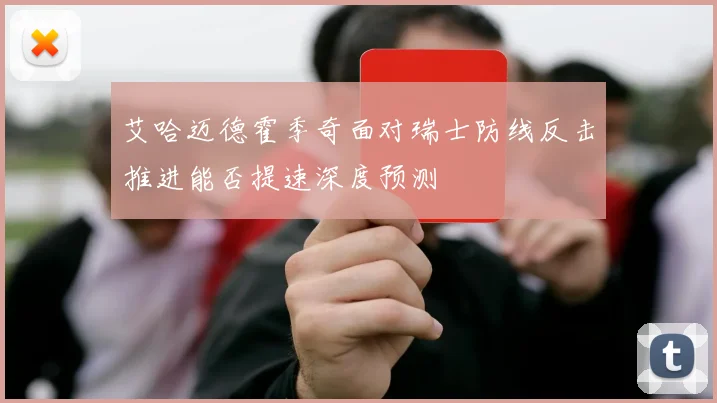 艾哈迈德霍季奇面对瑞士防线反击推进能否提速深度预测