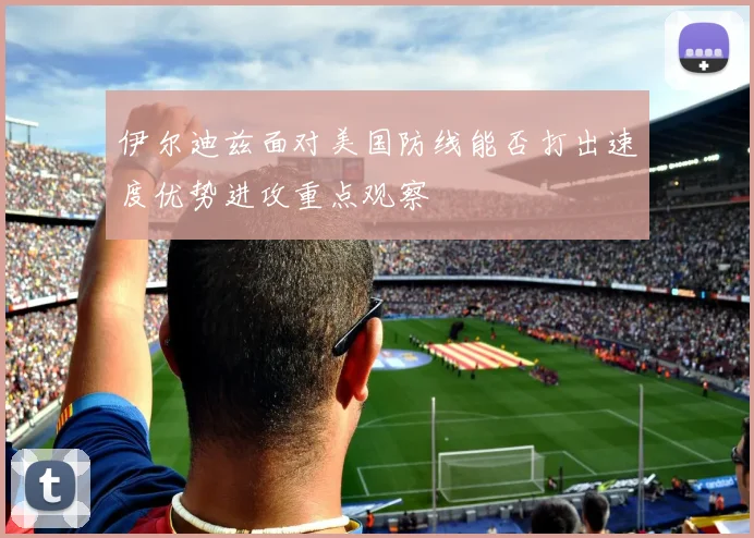 伊尔迪兹面对美国防线能否打出速度优势进攻重点观察