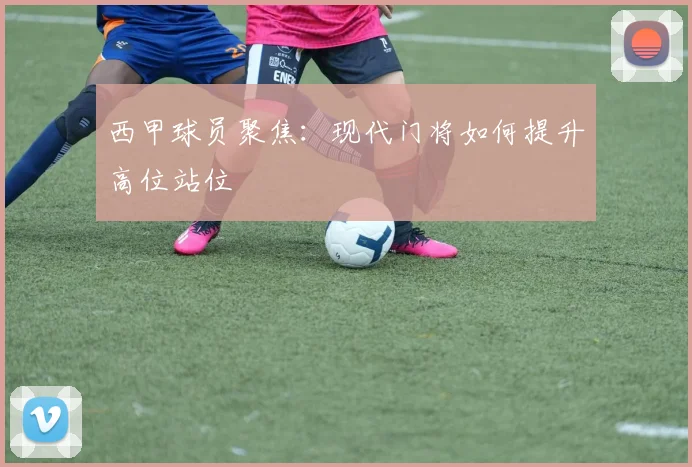 西甲球员聚焦：现代门将如何提升高位站位