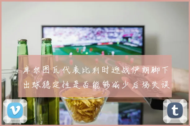 库尔图瓦代表比利时迎战伊朗脚下出球稳定性是否能够减少后场失误