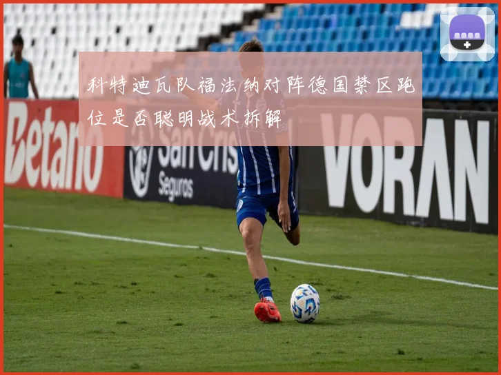 科特迪瓦队福法纳对阵德国禁区跑位是否聪明战术拆解